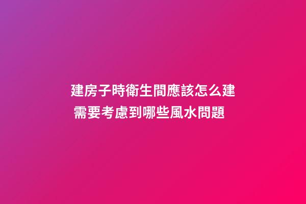 建房子時衛生間應該怎么建 需要考慮到哪些風水問題